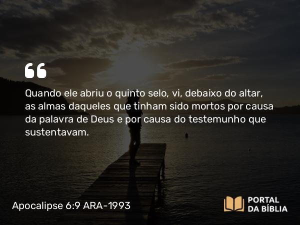 Apocalipse 6:9 ARA-1993 - Quando ele abriu o quinto selo, vi, debaixo do altar, as almas daqueles que tinham sido mortos por causa da palavra de Deus e por causa do testemunho que sustentavam.