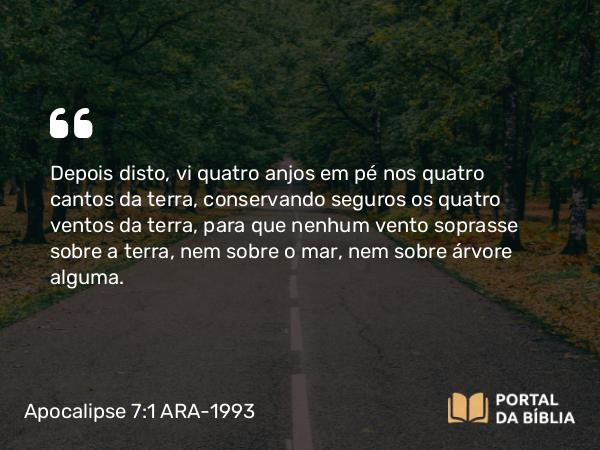 Apocalipse 7:1 ARA-1993 - Depois disto, vi quatro anjos em pé nos quatro cantos da terra, conservando seguros os quatro ventos da terra, para que nenhum vento soprasse sobre a terra, nem sobre o mar, nem sobre árvore alguma.