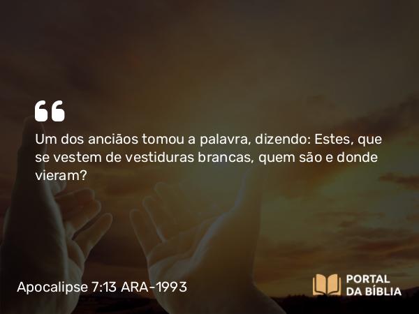 Apocalipse 7:13 ARA-1993 - Um dos anciãos tomou a palavra, dizendo: Estes, que se vestem de vestiduras brancas, quem são e donde vieram?