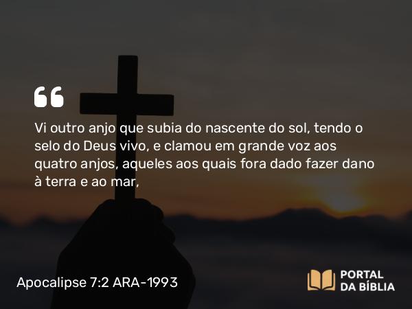 Apocalipse 7:2 ARA-1993 - Vi outro anjo que subia do nascente do sol, tendo o selo do Deus vivo, e clamou em grande voz aos quatro anjos, aqueles aos quais fora dado fazer dano à terra e ao mar,