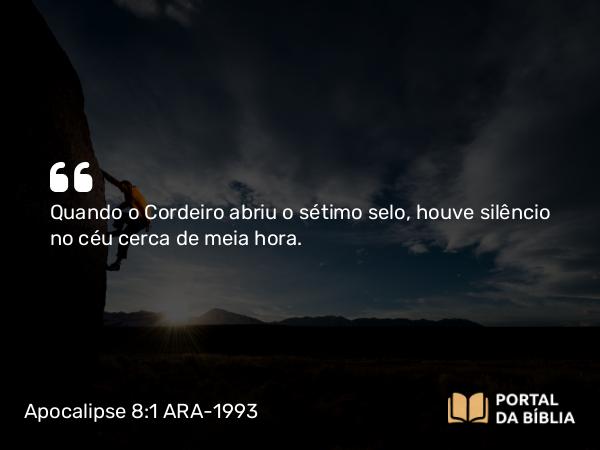 Apocalipse 8:1 ARA-1993 - Quando o Cordeiro abriu o sétimo selo, houve silêncio no céu cerca de meia hora.