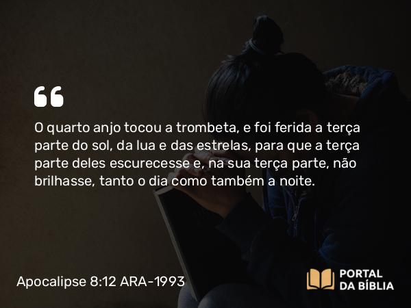 Apocalipse 8:12 ARA-1993 - O quarto anjo tocou a trombeta, e foi ferida a terça parte do sol, da lua e das estrelas, para que a terça parte deles escurecesse e, na sua terça parte, não brilhasse, tanto o dia como também a noite.