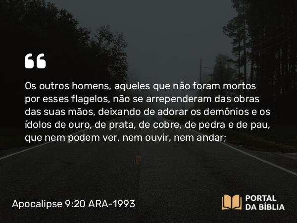 Apocalipse 9:20-21 ARA-1993 - Os outros homens, aqueles que não foram mortos por esses flagelos, não se arrependeram das obras das suas mãos, deixando de adorar os demônios e os ídolos de ouro, de prata, de cobre, de pedra e de pau, que nem podem ver, nem ouvir, nem andar;