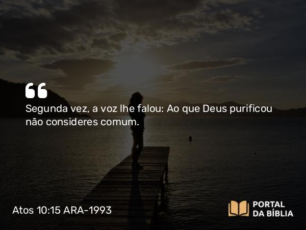 Atos 10:15 ARA-1993 - Segunda vez, a voz lhe falou: Ao que Deus purificou não consideres comum.