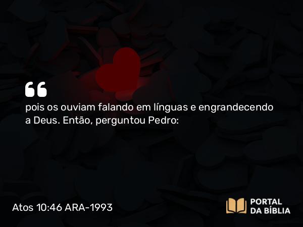 Atos 10:46 ARA-1993 - pois os ouviam falando em línguas e engrandecendo a Deus. Então, perguntou Pedro: