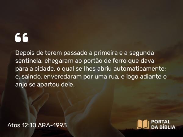 Atos 12:10 ARA-1993 - Depois de terem passado a primeira e a segunda sentinela, chegaram ao portão de ferro que dava para a cidade, o qual se lhes abriu automaticamente; e, saindo, enveredaram por uma rua, e logo adiante o anjo se apartou dele.