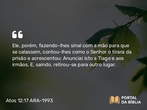 Atos 12:17 ARA-1993 - Ele, porém, fazendo-lhes sinal com a mão para que se calassem, contou-lhes como o Senhor o tirara da prisão e acrescentou: Anunciai isto a Tiago e aos irmãos. E, saindo, retirou-se para outro lugar.