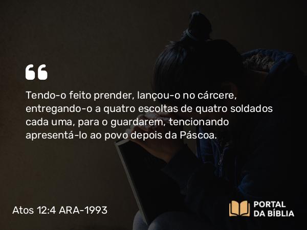 Atos 12:4 ARA-1993 - Tendo-o feito prender, lançou-o no cárcere, entregando-o a quatro escoltas de quatro soldados cada uma, para o guardarem, tencionando apresentá-lo ao povo depois da Páscoa.