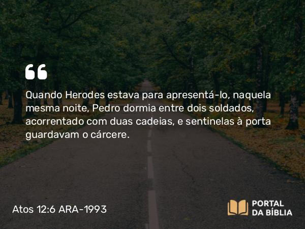 Atos 12:6 ARA-1993 - Quando Herodes estava para apresentá-lo, naquela mesma noite, Pedro dormia entre dois soldados, acorrentado com duas cadeias, e sentinelas à porta guardavam o cárcere.