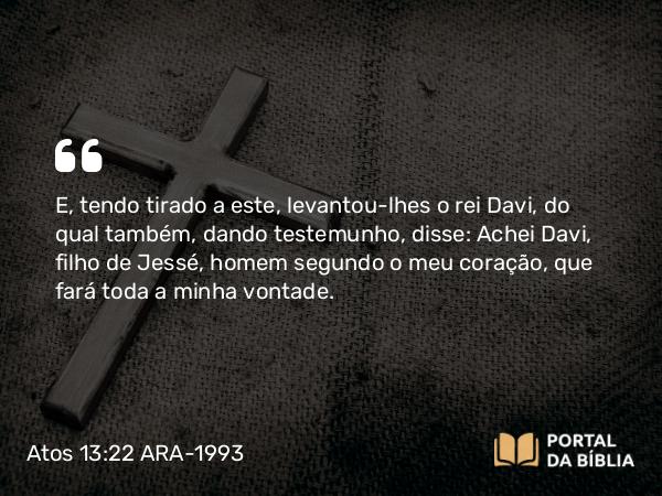 Atos 13:22 ARA-1993 - E, tendo tirado a este, levantou-lhes o rei Davi, do qual também, dando testemunho, disse: Achei Davi, filho de Jessé, homem segundo o meu coração, que fará toda a minha vontade.