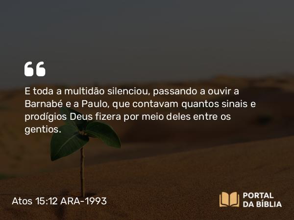 Atos 15:12 ARA-1993 - E toda a multidão silenciou, passando a ouvir a Barnabé e a Paulo, que contavam quantos sinais e prodígios Deus fizera por meio deles entre os gentios.