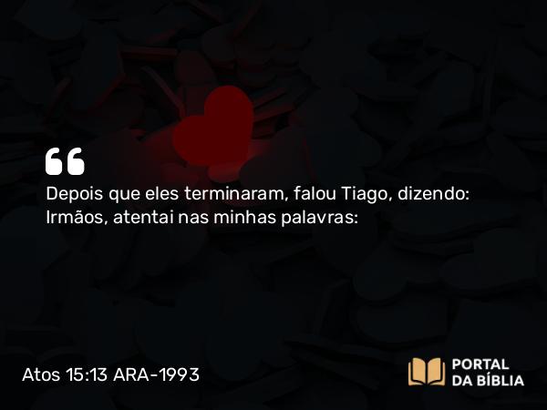 Atos 15:13 ARA-1993 - Depois que eles terminaram, falou Tiago, dizendo: Irmãos, atentai nas minhas palavras: