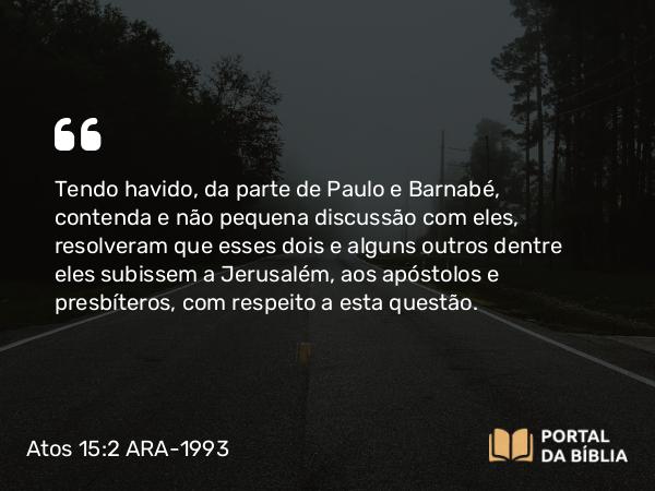 Atos 15:2 ARA-1993 - Tendo havido, da parte de Paulo e Barnabé, contenda e não pequena discussão com eles, resolveram que esses dois e alguns outros dentre eles subissem a Jerusalém, aos apóstolos e presbíteros, com respeito a esta questão.