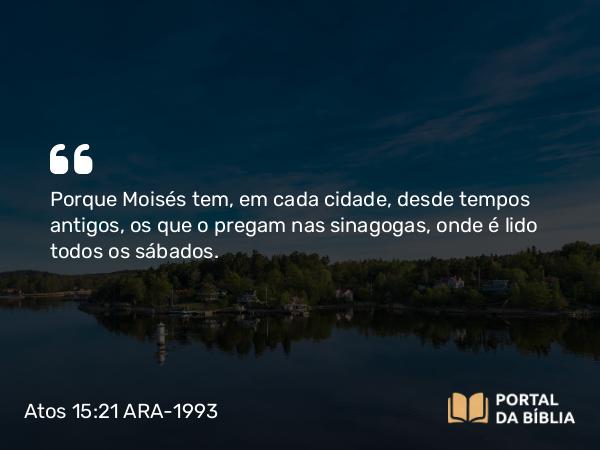 Atos 15:21 ARA-1993 - Porque Moisés tem, em cada cidade, desde tempos antigos, os que o pregam nas sinagogas, onde é lido todos os sábados.