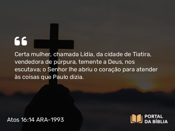 Atos 16:14 ARA-1993 - Certa mulher, chamada Lídia, da cidade de Tiatira, vendedora de púrpura, temente a Deus, nos escutava; o Senhor lhe abriu o coração para atender às coisas que Paulo dizia.