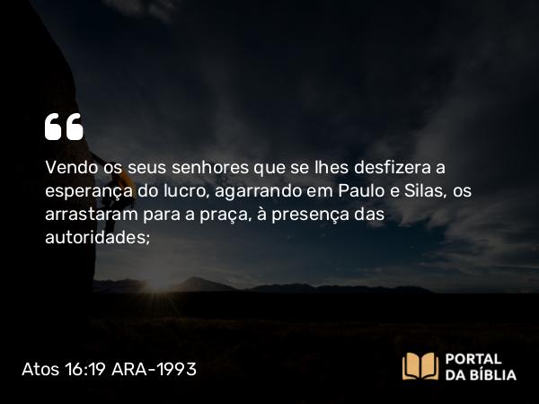 Atos 16:19-40 ARA-1993 - Vendo os seus senhores que se lhes desfizera a esperança do lucro, agarrando em Paulo e Silas, os arrastaram para a praça, à presença das autoridades;