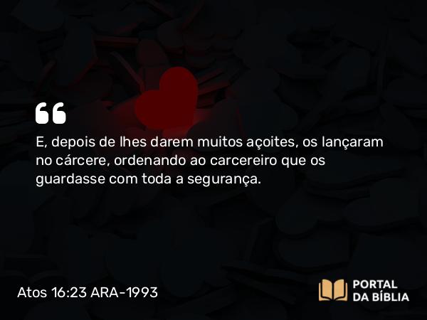 Atos 16:23 ARA-1993 - E, depois de lhes darem muitos açoites, os lançaram no cárcere, ordenando ao carcereiro que os guardasse com toda a segurança.