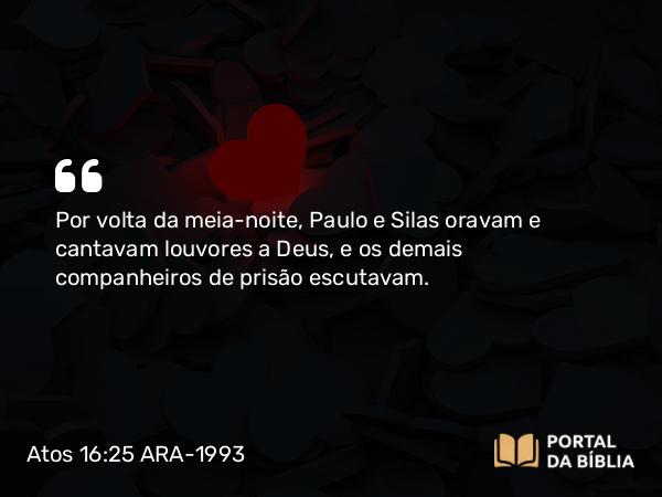 Atos 16:25 ARA-1993 - Por volta da meia-noite, Paulo e Silas oravam e cantavam louvores a Deus, e os demais companheiros de prisão escutavam.