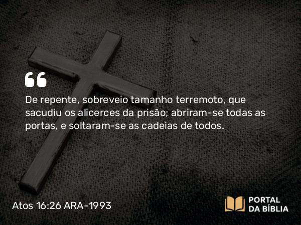 Atos 16:26 ARA-1993 - De repente, sobreveio tamanho terremoto, que sacudiu os alicerces da prisão; abriram-se todas as portas, e soltaram-se as cadeias de todos.