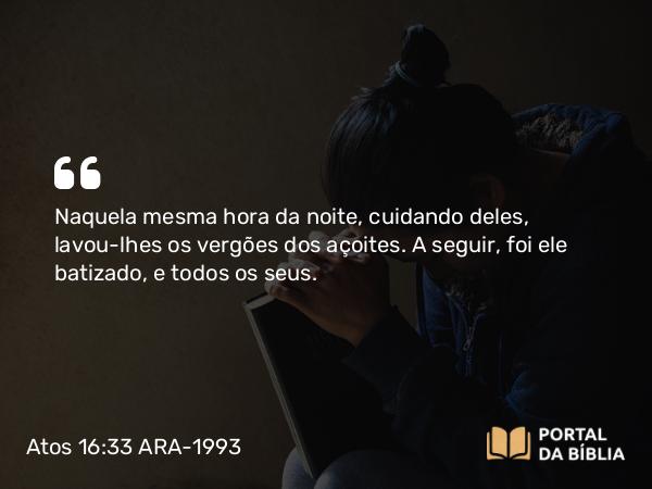 Atos 16:33 ARA-1993 - Naquela mesma hora da noite, cuidando deles, lavou-lhes os vergões dos açoites. A seguir, foi ele batizado, e todos os seus.