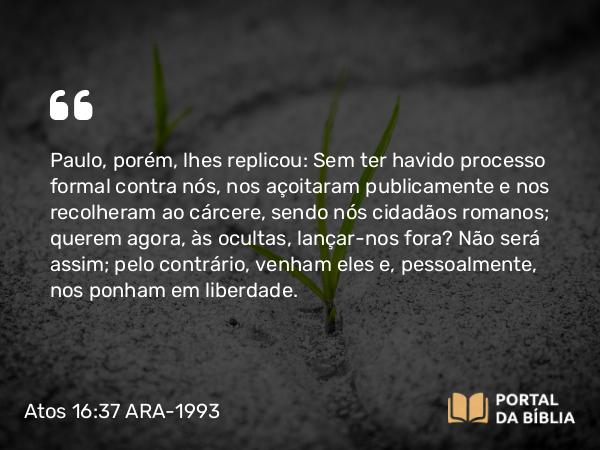 Atos 16:37 ARA-1993 - Paulo, porém, lhes replicou: Sem ter havido processo formal contra nós, nos açoitaram publicamente e nos recolheram ao cárcere, sendo nós cidadãos romanos; querem agora, às ocultas, lançar-nos fora? Não será assim; pelo contrário, venham eles e, pessoalmente, nos ponham em liberdade.