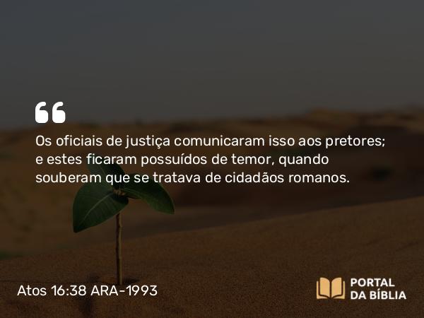 Atos 16:38 ARA-1993 - Os oficiais de justiça comunicaram isso aos pretores; e estes ficaram possuídos de temor, quando souberam que se tratava de cidadãos romanos.