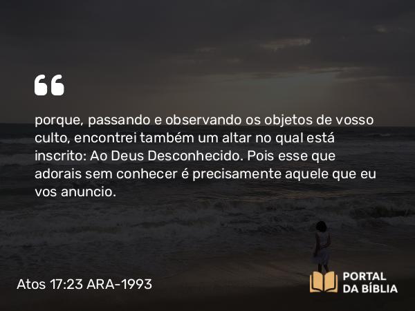 Atos 17:23 ARA-1993 - porque, passando e observando os objetos de vosso culto, encontrei também um altar no qual está inscrito: Ao Deus Desconhecido. Pois esse que adorais sem conhecer é precisamente aquele que eu vos anuncio.