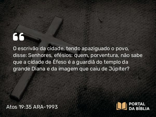 Atos 19:35 ARA-1993 - O escrivão da cidade, tendo apaziguado o povo, disse: Senhores, efésios: quem, porventura, não sabe que a cidade de Éfeso é a guardiã do templo da grande Diana e da imagem que caiu de Júpiter?