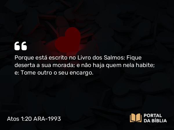 Atos 1:20 ARA-1993 - Porque está escrito no Livro dos Salmos: Fique deserta a sua morada; e não haja quem nela habite; e: Tome outro o seu encargo.