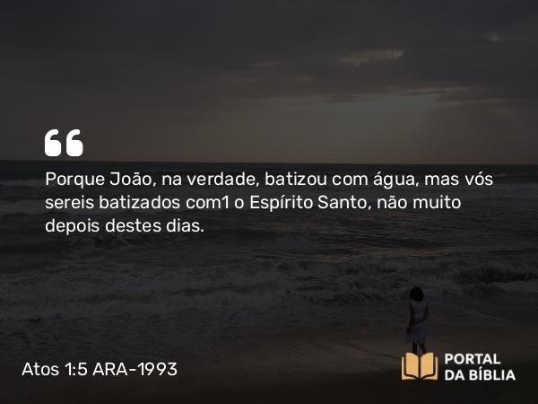 Atos 1:5 ARA-1993 - Porque João, na verdade, batizou com água, mas vós sereis batizados com o Espírito Santo, não muito depois destes dias.