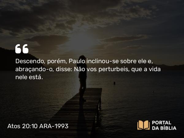 Atos 20:10 ARA-1993 - Descendo, porém, Paulo inclinou-se sobre ele e, abraçando-o, disse: Não vos perturbeis, que a vida nele está.