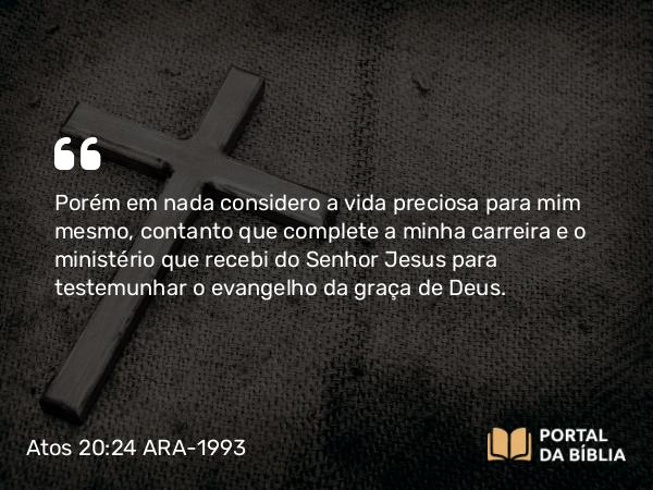 Atos 20:24 ARA-1993 - Porém em nada considero a vida preciosa para mim mesmo, contanto que complete a minha carreira e o ministério que recebi do Senhor Jesus para testemunhar o evangelho da graça de Deus.