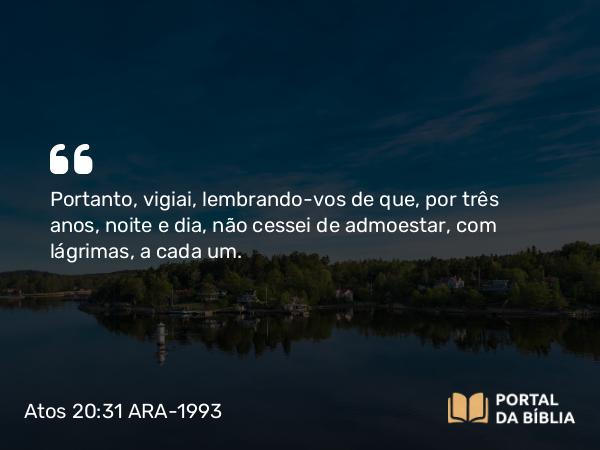 Atos 20:31 ARA-1993 - Portanto, vigiai, lembrando-vos de que, por três anos, noite e dia, não cessei de admoestar, com lágrimas, a cada um.