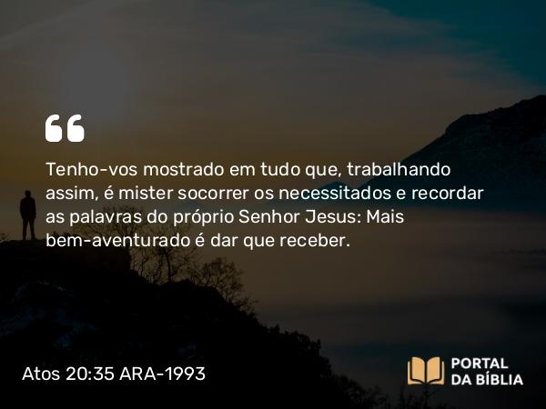 Atos 20:35 ARA-1993 - Tenho-vos mostrado em tudo que, trabalhando assim, é mister socorrer os necessitados e recordar as palavras do próprio Senhor Jesus: Mais bem-aventurado é dar que receber.