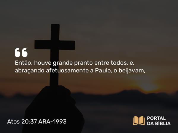 Atos 20:37 ARA-1993 - Então, houve grande pranto entre todos, e, abraçando afetuosamente a Paulo, o beijavam,