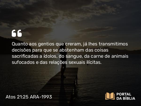 Atos 21:25 ARA-1993 - Quanto aos gentios que creram, já lhes transmitimos decisões para que se abstenham das coisas sacrificadas a ídolos, do sangue, da carne de animais sufocados e das relações sexuais ilícitas.