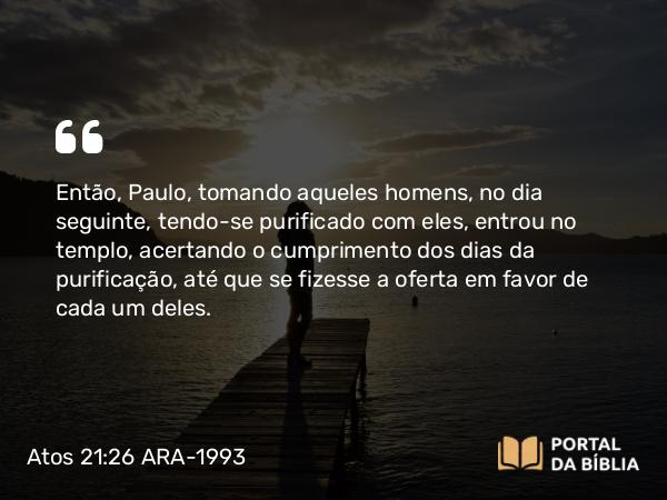 Atos 21:26-27 ARA-1993 - Então, Paulo, tomando aqueles homens, no dia seguinte, tendo-se purificado com eles, entrou no templo, acertando o cumprimento dos dias da purificação, até que se fizesse a oferta em favor de cada um deles.