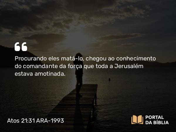 Atos 21:31 ARA-1993 - Procurando eles matá-lo, chegou ao conhecimento do comandante da força que toda a Jerusalém estava amotinada.