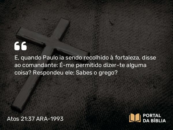 Atos 21:37 ARA-1993 - E, quando Paulo ia sendo recolhido à fortaleza, disse ao comandante: É-me permitido dizer-te alguma coisa? Respondeu ele: Sabes o grego?