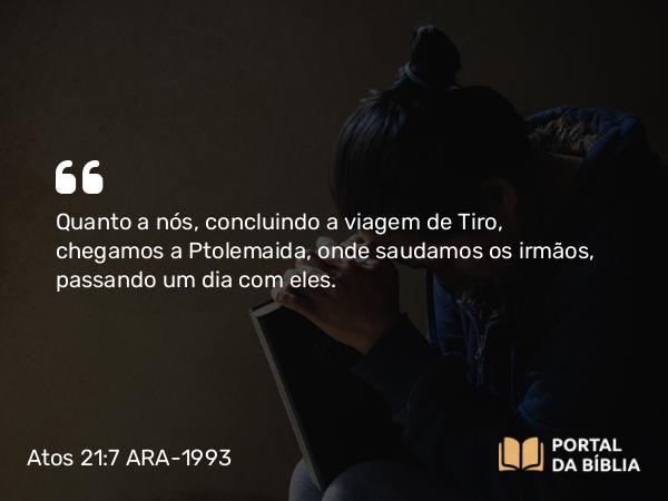 Atos 21:7 ARA-1993 - Quanto a nós, concluindo a viagem de Tiro, chegamos a Ptolemaida, onde saudamos os irmãos, passando um dia com eles.