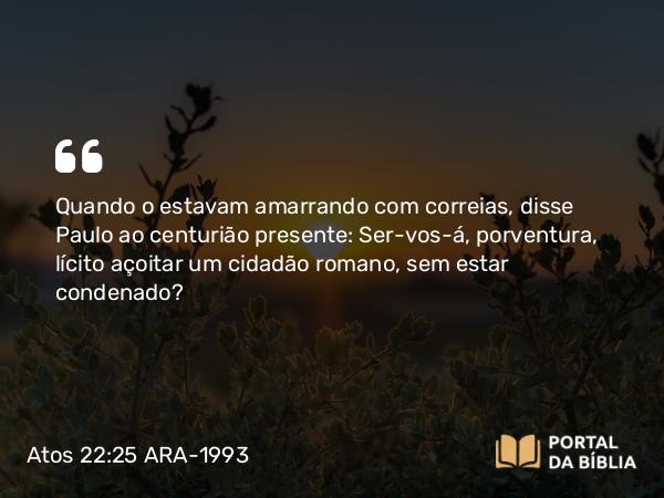 Atos 22:25 ARA-1993 - Quando o estavam amarrando com correias, disse Paulo ao centurião presente: Ser-vos-á, porventura, lícito açoitar um cidadão romano, sem estar condenado?