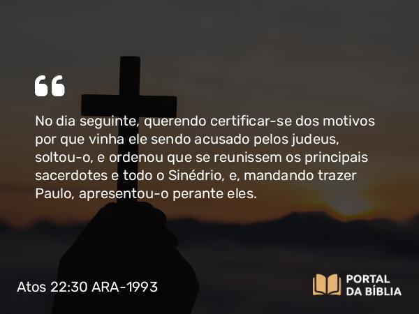 Atos 22:30 ARA-1993 - No dia seguinte, querendo certificar-se dos motivos por que vinha ele sendo acusado pelos judeus, soltou-o, e ordenou que se reunissem os principais sacerdotes e todo o Sinédrio, e, mandando trazer Paulo, apresentou-o perante eles.