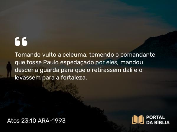 Atos 23:10 ARA-1993 - Tomando vulto a celeuma, temendo o comandante que fosse Paulo espedaçado por eles, mandou descer a guarda para que o retirassem dali e o levassem para a fortaleza.