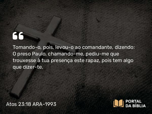 Atos 23:18 ARA-1993 - Tomando-o, pois, levou-o ao comandante, dizendo: O preso Paulo, chamando-me, pediu-me que trouxesse à tua presença este rapaz, pois tem algo que dizer-te.