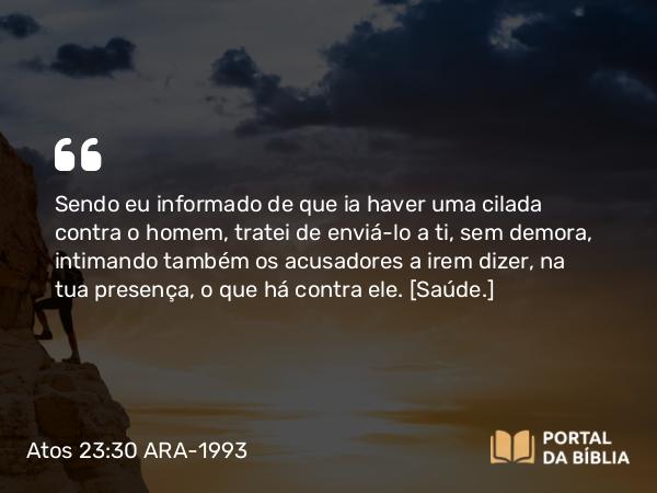 Atos 23:30 ARA-1993 - Sendo eu informado de que ia haver uma cilada contra o homem, tratei de enviá-lo a ti, sem demora, intimando também os acusadores a irem dizer, na tua presença, o que há contra ele. [Saúde.]