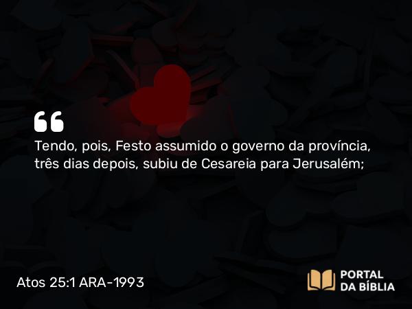 Atos 25:1 ARA-1993 - Tendo, pois, Festo assumido o governo da província, três dias depois, subiu de Cesareia para Jerusalém;