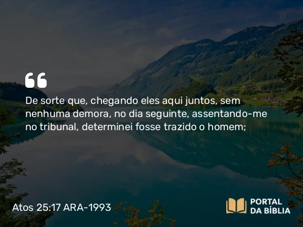 Atos 25:17 ARA-1993 - De sorte que, chegando eles aqui juntos, sem nenhuma demora, no dia seguinte, assentando-me no tribunal, determinei fosse trazido o homem;