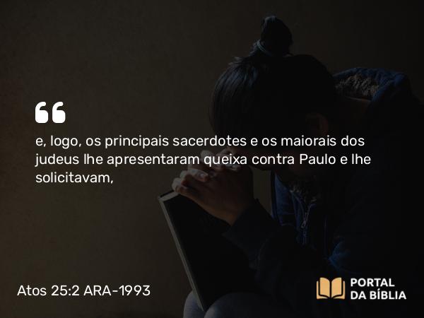 Atos 25:2 ARA-1993 - e, logo, os principais sacerdotes e os maiorais dos judeus lhe apresentaram queixa contra Paulo e lhe solicitavam,