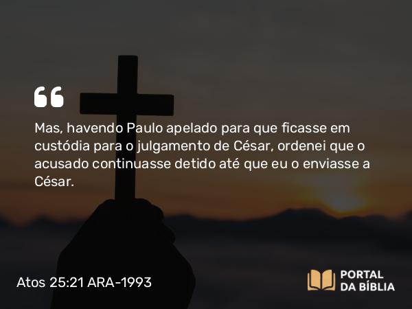 Atos 25:21 ARA-1993 - Mas, havendo Paulo apelado para que ficasse em custódia para o julgamento de César, ordenei que o acusado continuasse detido até que eu o enviasse a César.