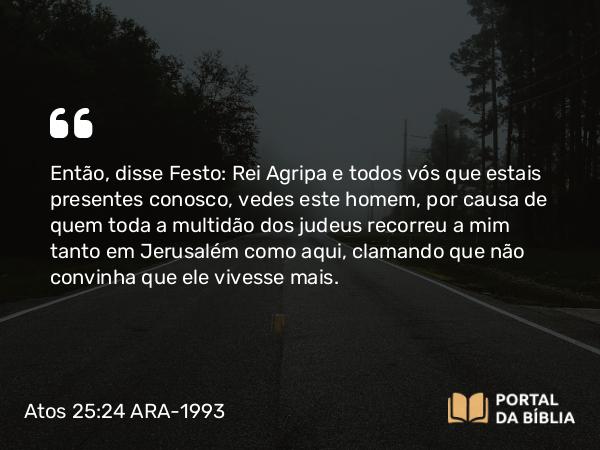 Atos 25:24 ARA-1993 - Então, disse Festo: Rei Agripa e todos vós que estais presentes conosco, vedes este homem, por causa de quem toda a multidão dos judeus recorreu a mim tanto em Jerusalém como aqui, clamando que não convinha que ele vivesse mais.